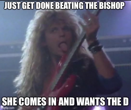 White Snake Here I Go Again On My Own | JUST GET DONE BEATING THE BISHOP; SHE COMES IN AND WANTS THE D | image tagged in white snake here i go again on my own | made w/ Imgflip meme maker