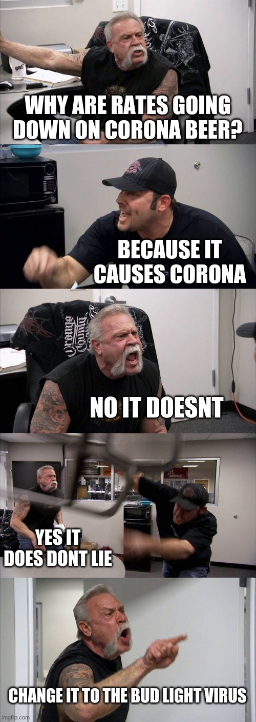 American Chopper Argument Meme | WHY ARE RATES GOING DOWN ON CORONA BEER? BECAUSE IT CAUSES CORONA; NO IT DOESNT; YES IT DOES DONT LIE; CHANGE IT TO THE BUD LIGHT VIRUS | image tagged in memes,american chopper argument | made w/ Imgflip meme maker