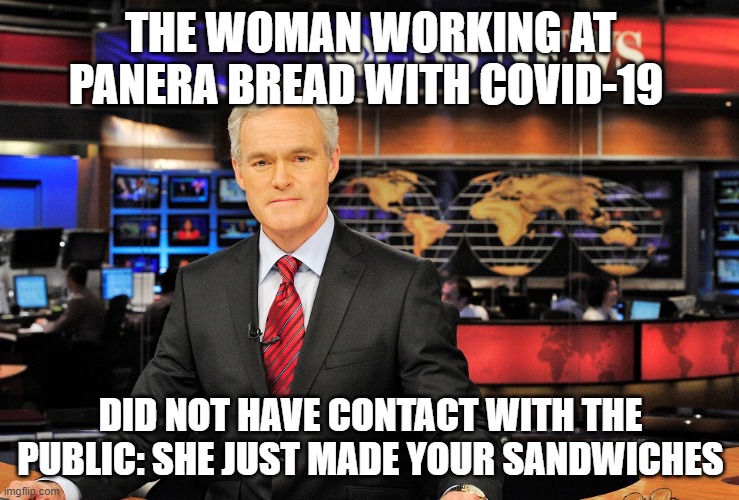 News anchor | THE WOMAN WORKING AT PANERA BREAD WITH COVID-19; DID NOT HAVE CONTACT WITH THE PUBLIC: SHE JUST MADE YOUR SANDWICHES | image tagged in news anchor | made w/ Imgflip meme maker