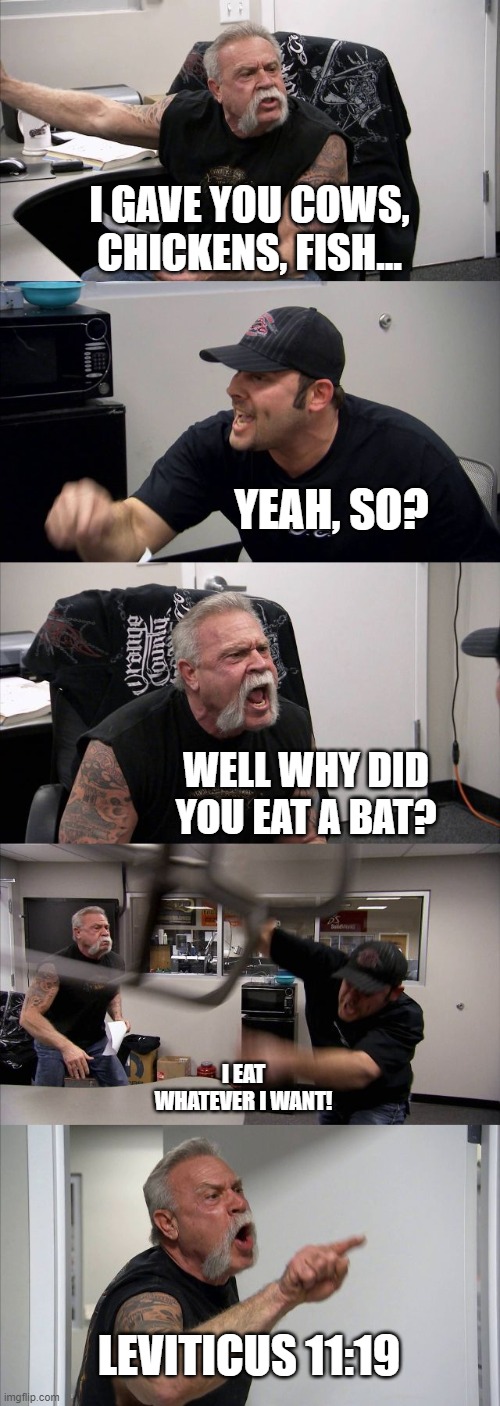 American Chopper Argument Meme | I GAVE YOU COWS, CHICKENS, FISH... YEAH, SO? WELL WHY DID YOU EAT A BAT? I EAT WHATEVER I WANT! LEVITICUS 11:19 | image tagged in memes,american chopper argument | made w/ Imgflip meme maker
