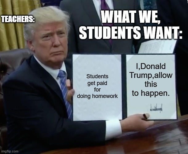 Trump Bill Signing | TEACHERS:; WHAT WE, STUDENTS WANT:; Students get paid for doing homework; I,Donald Trump,allow this to happen. | image tagged in memes,trump bill signing | made w/ Imgflip meme maker