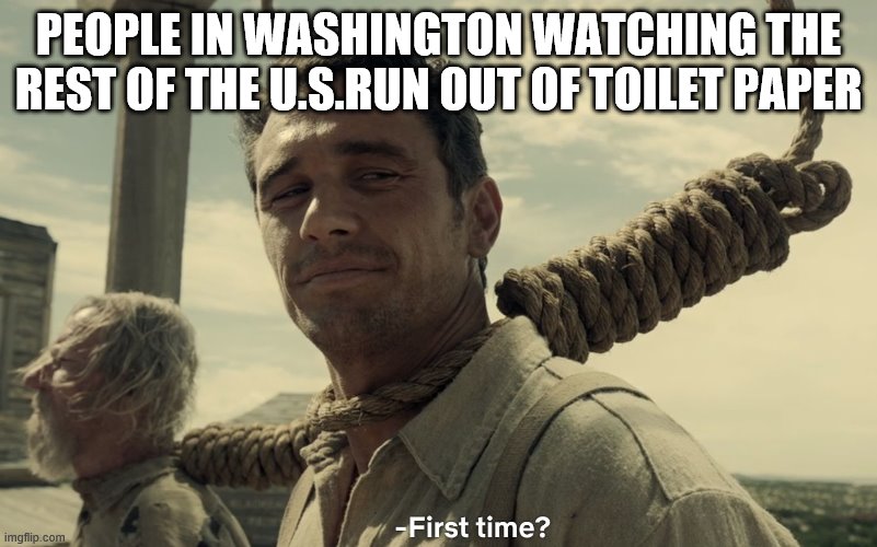 first time | PEOPLE IN WASHINGTON WATCHING THE REST OF THE U.S.RUN OUT OF TOILET PAPER | image tagged in first time | made w/ Imgflip meme maker