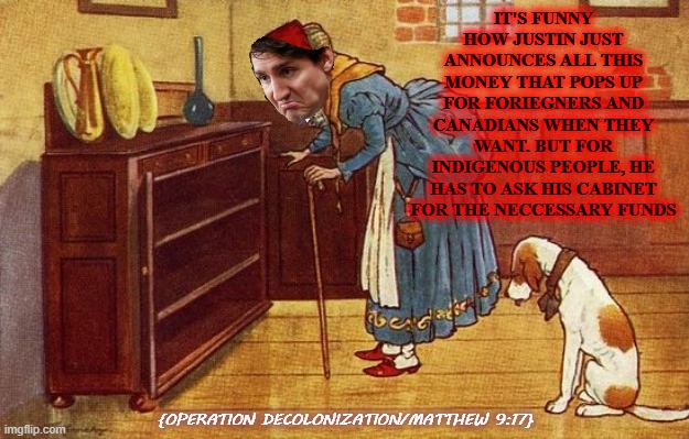 IT'S FUNNY HOW JUSTIN JUST ANNOUNCES ALL THIS MONEY THAT POPS UP FOR FORIEGNERS AND CANADIANS WHEN THEY WANT. BUT FOR INDIGENOUS PEOPLE, HE HAS TO ASK HIS CABINET FOR THE NECCESSARY FUNDS; {OPERATION DECOLONIZATION/MATTHEW 9:17} | image tagged in lol,politics lol | made w/ Imgflip meme maker