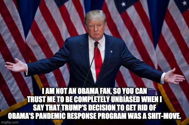 Donald Trump | I AM NOT AN OBAMA FAN, SO YOU CAN TRUST ME TO BE COMPLETELY UNBIASED WHEN I SAY THAT TRUMP'S DECISION TO GET RID OF OBAMA'S PANDEMIC RESPONSE PROGRAM WAS A SHIT-MOVE. | image tagged in donald trump,coronavirus,barak obama | made w/ Imgflip meme maker