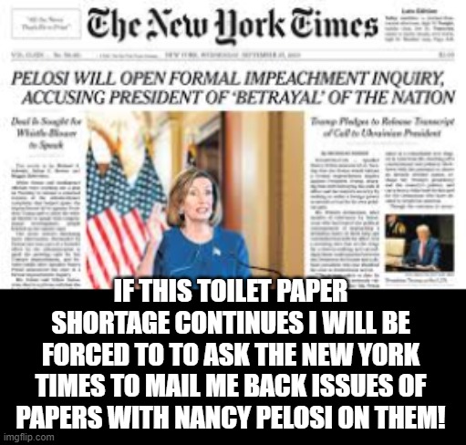 If This Toilet Paper Shortage Continues I  Will Be Forced To Buy The New York Times! | IF THIS TOILET PAPER SHORTAGE CONTINUES I WILL BE FORCED TO TO ASK THE NEW YORK TIMES TO MAIL ME BACK ISSUES OF PAPERS WITH NANCY PELOSI ON THEM! | image tagged in nancy pelosi,democrats,coronavirus | made w/ Imgflip meme maker
