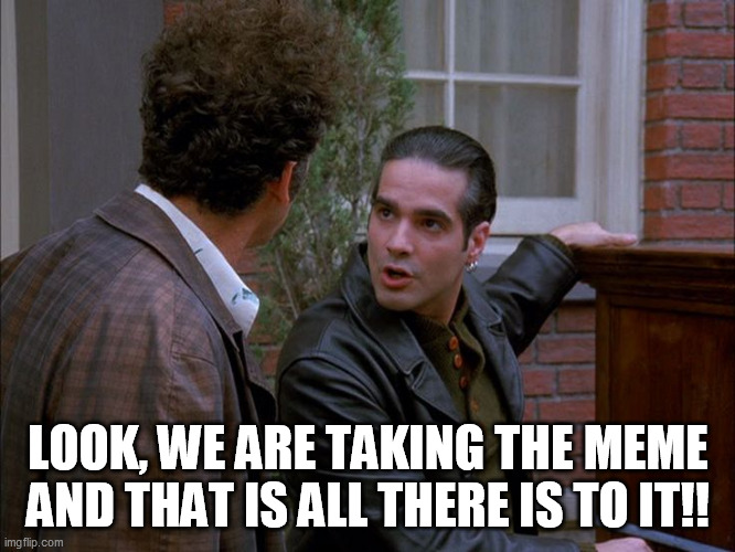 LOOK, WE ARE TAKING THE MEME
AND THAT IS ALL THERE IS TO IT!! | image tagged in seinfeld,meme theft,meme farming | made w/ Imgflip meme maker