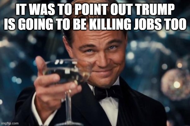 Leonardo Dicaprio Cheers Meme | IT WAS TO POINT OUT TRUMP IS GOING TO BE KILLING JOBS TOO | image tagged in memes,leonardo dicaprio cheers | made w/ Imgflip meme maker