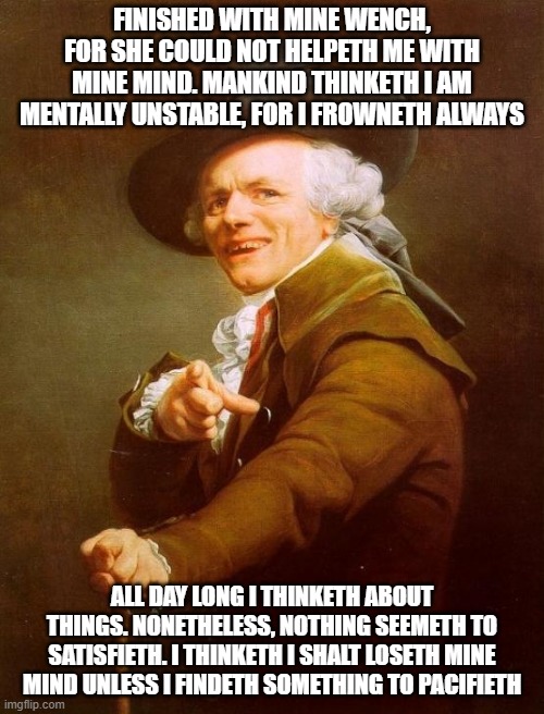Joseph Ducreux | FINISHED WITH MINE WENCH, FOR SHE COULD NOT HELPETH ME WITH MINE MIND. MANKIND THINKETH I AM MENTALLY UNSTABLE, FOR I FROWNETH ALWAYS; ALL DAY LONG I THINKETH ABOUT THINGS. NONETHELESS, NOTHING SEEMETH TO SATISFIETH. I THINKETH I SHALT LOSETH MINE MIND UNLESS I FINDETH SOMETHING TO PACIFIETH | image tagged in memes,joseph ducreux | made w/ Imgflip meme maker