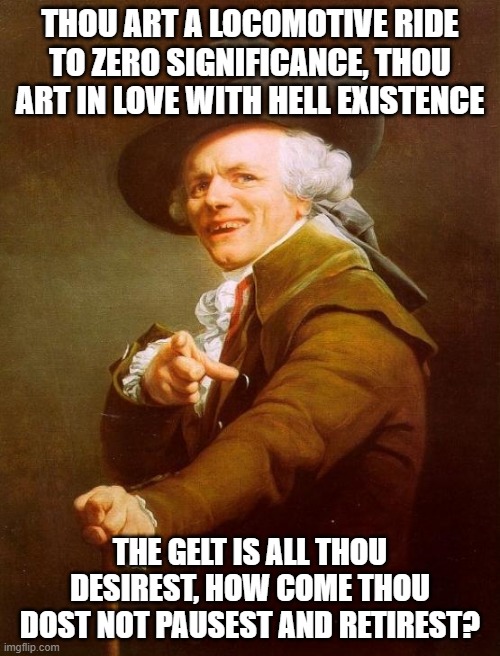 Joseph Ducreux | THOU ART A LOCOMOTIVE RIDE TO ZERO SIGNIFICANCE, THOU ART IN LOVE WITH HELL EXISTENCE; THE GELT IS ALL THOU DESIREST, HOW COME THOU DOST NOT PAUSEST AND RETIREST? | image tagged in memes,joseph ducreux | made w/ Imgflip meme maker