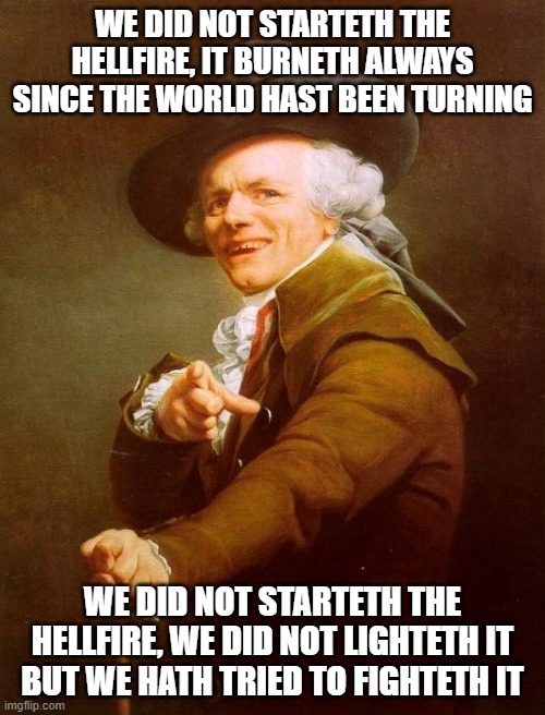 Joseph Ducreux Meme | WE DID NOT STARTETH THE HELLFIRE, IT BURNETH ALWAYS SINCE THE WORLD HAST BEEN TURNING; WE DID NOT STARTETH THE HELLFIRE, WE DID NOT LIGHTETH IT BUT WE HATH TRIED TO FIGHTETH IT | image tagged in memes,joseph ducreux | made w/ Imgflip meme maker