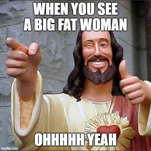 Buddy Christ | WHEN YOU SEE A BIG FAT WOMAN; OHHHHH YEAH | image tagged in memes,buddy christ | made w/ Imgflip meme maker