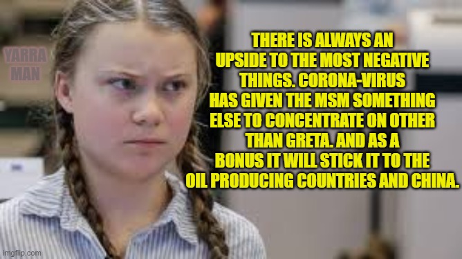 Greta, Caronavirus, Chinese and Fuel | THERE IS ALWAYS AN UPSIDE TO THE MOST NEGATIVE THINGS. CORONA-VIRUS HAS GIVEN THE MSM SOMETHING ELSE TO CONCENTRATE ON OTHER THAN GRETA. AND AS A BONUS IT WILL STICK IT TO THE OIL PRODUCING COUNTRIES AND CHINA. YARRA MAN | image tagged in greta caronavirus chinese and fuel | made w/ Imgflip meme maker