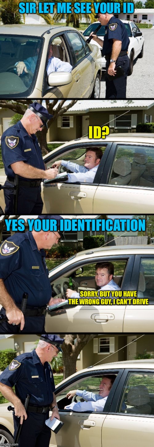 Pulled over | SIR LET ME SEE YOUR ID; ID? YES YOUR IDENTIFICATION; SORRY, BUT YOU HAVE THE WRONG GUY, I CAN’T DRIVE | image tagged in pulled over | made w/ Imgflip meme maker