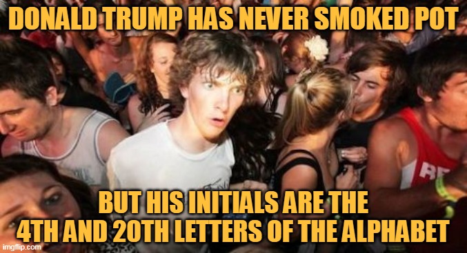 Sudden Clarity Clarence Meme | DONALD TRUMP HAS NEVER SMOKED POT; BUT HIS INITIALS ARE THE 4TH AND 20TH LETTERS OF THE ALPHABET | image tagged in memes,sudden clarity clarence,donald trump,420,420 week,trump | made w/ Imgflip meme maker