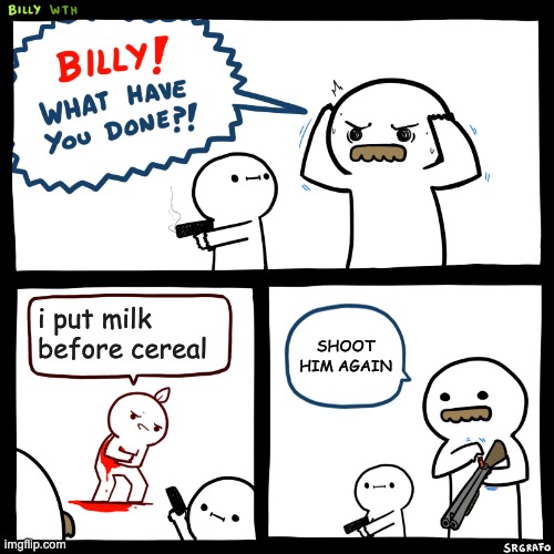 Billy, What Have You Done | i put milk before cereal; SHOOT HIM AGAIN | image tagged in billy what have you done | made w/ Imgflip meme maker