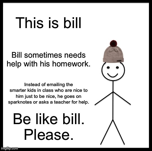 Please do this. I am tired of people emailing me for the answers to the Odyssey study guides. | This is bill; Bill sometimes needs help with his homework. Instead of emailing the smarter kids in class who are nice to him just to be nice, he goes on sparknotes or asks a teacher for help. Be like bill.
Please. | image tagged in memes,be like bill | made w/ Imgflip meme maker
