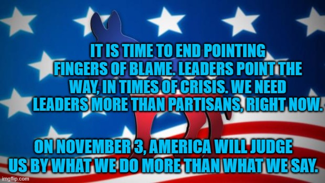 Democrats | IT IS TIME TO END POINTING FINGERS OF BLAME. LEADERS POINT THE WAY, IN TIMES OF CRISIS. WE NEED LEADERS MORE THAN PARTISANS, RIGHT NOW. ON NOVEMBER 3, AMERICA WILL JUDGE US BY WHAT WE DO MORE THAN WHAT WE SAY. | image tagged in democrats | made w/ Imgflip meme maker