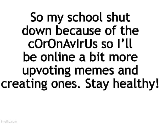 I was listening to the news and the governor said to close all schools K-12 so that means me. | So my school shut down because of the cOrOnAvIrUs so I’ll be online a bit more upvoting memes and creating ones. Stay healthy! | image tagged in blank white template | made w/ Imgflip meme maker