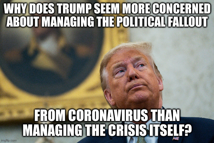 Of course the virus is not Trump's fault, but how he manages it is. | WHY DOES TRUMP SEEM MORE CONCERNED ABOUT MANAGING THE POLITICAL FALLOUT; FROM CORONAVIRUS THAN MANAGING THE CRISIS ITSELF? | image tagged in trump,coronavirus,humor,criticism | made w/ Imgflip meme maker