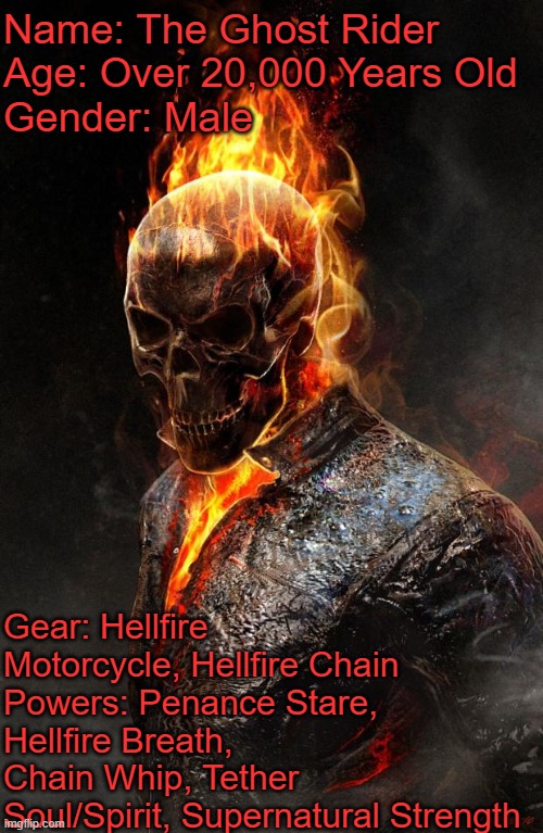 Ghost Rider | Name: The Ghost Rider
Age: Over 20,000 Years Old
Gender: Male; Gear: Hellfire Motorcycle, Hellfire Chain
Powers: Penance Stare, Hellfire Breath, Chain Whip, Tether Soul/Spirit, Supernatural Strength | image tagged in ghost rider | made w/ Imgflip meme maker