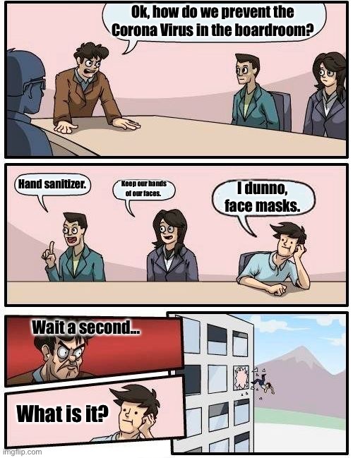 Corona Virus Boardroom Meeting Suggestion | Ok, how do we prevent the Corona Virus in the boardroom? Hand sanitizer. Keep our hands of our faces. I dunno, face masks. Wait a second... What is it? | image tagged in memes,boardroom meeting suggestion,coronavirus | made w/ Imgflip meme maker