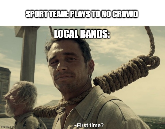 first time | SPORT TEAM: PLAYS TO NO CROWD; LOCAL BANDS: | image tagged in first time | made w/ Imgflip meme maker