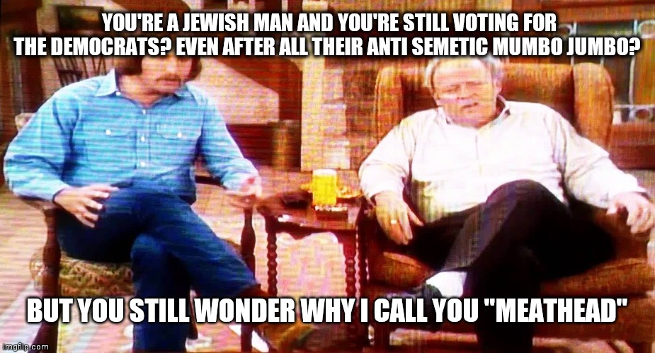 Archie Bunker | YOU'RE A JEWISH MAN AND YOU'RE STILL VOTING FOR THE DEMOCRATS? EVEN AFTER ALL THEIR ANTI SEMETIC MUMBO JUMBO? BUT YOU STILL WONDER WHY I CALL YOU "MEATHEAD" | image tagged in archie bunker | made w/ Imgflip meme maker