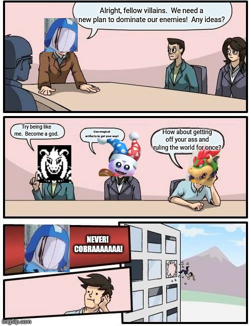 R.I.P Bowser | Alright, fellow villains.  We need a new plan to dominate our enemies!  Any ideas? Try being like me.  Become a god. Use magical artifacts to get your way! How about getting off your ass and ruling the world for once? NEVER!  COBRAAAAAAA! | image tagged in memes,boardroom meeting suggestion,cobra commander,bowser,marx | made w/ Imgflip meme maker
