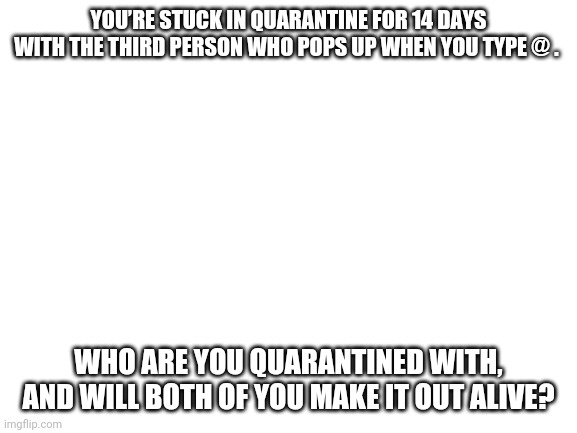 Blank White Template | YOU’RE STUCK IN QUARANTINE FOR 14 DAYS WITH THE THIRD PERSON WHO POPS UP WHEN YOU TYPE @ . WHO ARE YOU QUARANTINED WITH, AND WILL BOTH OF YOU MAKE IT OUT ALIVE? | image tagged in blank white template | made w/ Imgflip meme maker