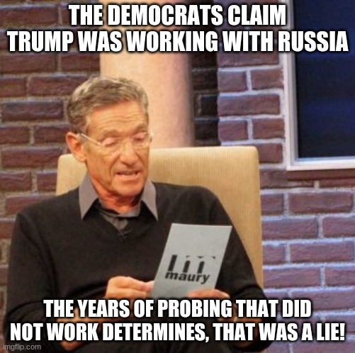 Maury Lie Detector Meme | THE DEMOCRATS CLAIM TRUMP WAS WORKING WITH RUSSIA THE YEARS OF PROBING THAT DID NOT WORK DETERMINES, THAT WAS A LIE! | image tagged in memes,maury lie detector | made w/ Imgflip meme maker