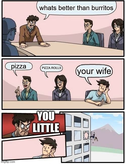 Boardroom Meeting Suggestion | whats better than burritos; pizza; PIZZA ROLLS; your wife; YOU LITTLE | image tagged in memes,boardroom meeting suggestion | made w/ Imgflip meme maker