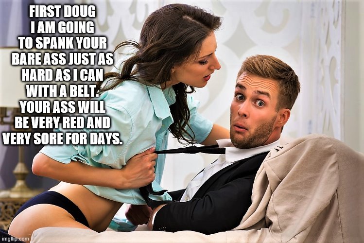 Girlfriend spanking Boyfriend | FIRST DOUG I AM GOING TO SPANK YOUR BARE ASS JUST AS HARD AS I CAN WITH A BELT. YOUR ASS WILL BE VERY RED AND VERY SORE FOR DAYS. | image tagged in bare bottom spanking,belt spanking,f-m spanking,otk spanking,hairbrush spanking,strapping | made w/ Imgflip meme maker