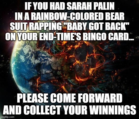 It is the end of the world as we know it | IF YOU HAD SARAH PALIN IN A RAINBOW-COLORED BEAR SUIT RAPPING "BABY GOT BACK" ON YOUR END-TIME'S BINGO CARD... PLEASE COME FORWARD AND COLLECT YOUR WINNINGS | image tagged in it is the end of the world as we know it | made w/ Imgflip meme maker