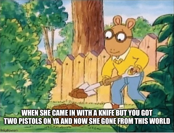 Arthur Digging A Hole | WHEN SHE CAME IN WITH A KNIFE BUT YOU GOT TWO PISTOLS ON YA AND NOW SHE GONE FROM THIS WORLD | image tagged in arthur digging a hole | made w/ Imgflip meme maker