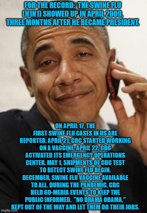 obama phone | FOR THE RECORD:  THE SWINE FLU (H1N1) SHOWED UP IN APRIL 2009, THREE MONTHS AFTER HE BECAME PRESIDENT. ON APRIL 17, THE FIRST SWINE FLU CASES IN US ARE REPORTED. APRIL 21, CDC STARTED WORKING ON A VACCINE. APRIL 22, CDC ACTIVATED ITS EMERGENCY OPERATIONS CENTER. MAY 1, SHIPMENTS OF CDC TEST TO DETECT SWINE FLU BEGIN. DECEMBER, SWINE FLU VACCINE AVAILABLE TO ALL. DURING THE PANDEMIC, CDC HELD 60-MEDIA EVENTS TO KEEP THE PUBLIC INFORMED.  "NO DRAMA OBAMA," KEPT OUT OF THE WAY AND LET THEM DO THEIR JOBS. | image tagged in obama phone | made w/ Imgflip meme maker