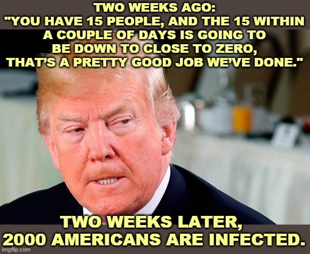 Good call. Only off by 2000. | TWO WEEKS AGO:
"YOU HAVE 15 PEOPLE, AND THE 15 WITHIN A COUPLE OF DAYS IS GOING TO BE DOWN TO CLOSE TO ZERO, THAT’S A PRETTY GOOD JOB WE’VE DONE."; TWO WEEKS LATER, 
2000 AMERICANS ARE INFECTED. | image tagged in trump lip curl as his world goes to shit,trump,coronavirus,covid-19,failure,liar | made w/ Imgflip meme maker