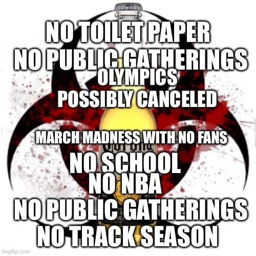 Corona Virus | NO TOILET PAPER; NO PUBLIC GATHERINGS; OLYMPICS POSSIBLY CANCELED; MARCH MADNESS WITH NO FANS; NO SCHOOL; NO NBA; NO PUBLIC GATHERINGS; NO TRACK SEASON | image tagged in corona virus | made w/ Imgflip meme maker