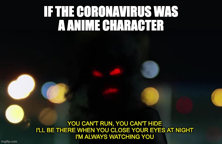 If the coronavirus was a anime charcter | IF THE CORONAVIRUS WAS
A ANIME CHARACTER; YOU CAN'T RUN, YOU CAN'T HIDE
I'LL BE THERE WHEN YOU CLOSE YOUR EYES AT NIGHT
I'M ALWAYS WATCHING YOU | image tagged in coronavirus,anime,funny | made w/ Imgflip meme maker