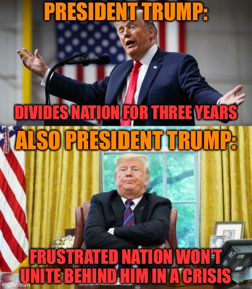 Why can’t Trump lead a response to covid-19? Plain old lack of preparation, and his constant attacks on opponents for 3 years | PRESIDENT TRUMP:; DIVIDES NATION FOR THREE YEARS; ALSO PRESIDENT TRUMP:; FRUSTRATED NATION WON’T UNITE BEHIND HIM IN A CRISIS | image tagged in trump arms outstretched,donald trump arms crossed,president trump,covid-19,crisis,coronavirus | made w/ Imgflip meme maker