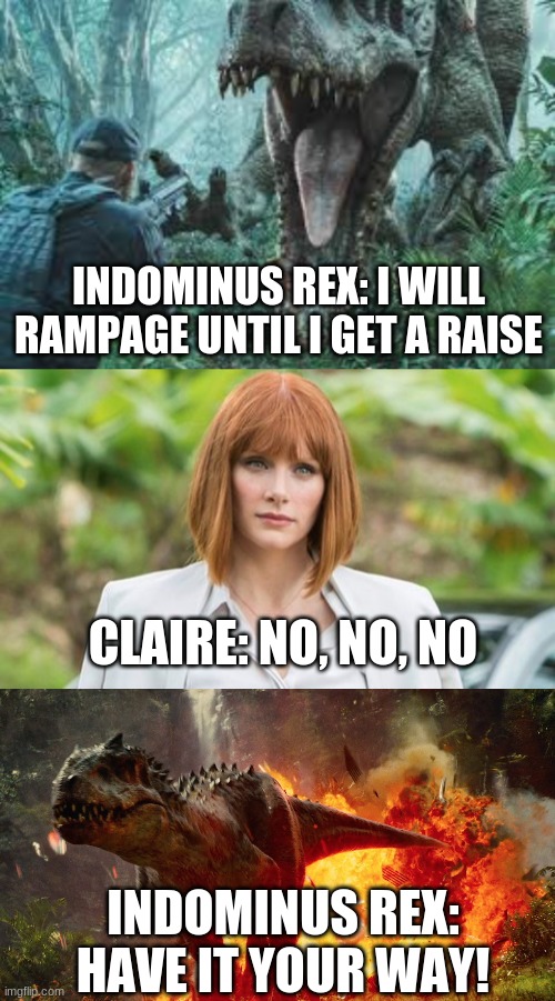 Indominus wants a raise | INDOMINUS REX: I WILL RAMPAGE UNTIL I GET A RAISE; CLAIRE: NO, NO, NO; INDOMINUS REX: HAVE IT YOUR WAY! | image tagged in jurassic world,raise,claire | made w/ Imgflip meme maker