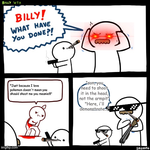 Billy, What Have You Done | "son, you need to shoot it in the head, not the armpit"
"Here, i'll demonstrate..."; "Just because I love pokemon doesn't mean you should shoot me you meanie!!!" | image tagged in billy what have you done | made w/ Imgflip meme maker