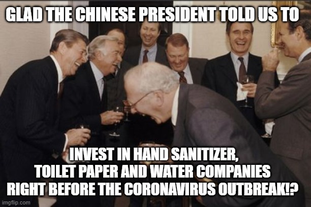 Government conspiracy theory!? | GLAD THE CHINESE PRESIDENT TOLD US TO; INVEST IN HAND SANITIZER, TOILET PAPER AND WATER COMPANIES RIGHT BEFORE THE CORONAVIRUS OUTBREAK!? | image tagged in memes,laughing men in suits,coronavirus,funny,government | made w/ Imgflip meme maker