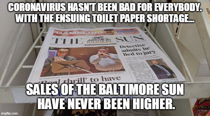 Out of toilet paper?Try the Baltimore Sun | CORONAVIRUS HASN'T BEEN BAD FOR EVERYBODY.
WITH THE ENSUING TOILET PAPER SHORTAGE... SALES OF THE BALTIMORE SUN
 HAVE NEVER BEEN HIGHER. | image tagged in coronavirus,baltimore,toilet paper,newspaper,liberal media,panic | made w/ Imgflip meme maker