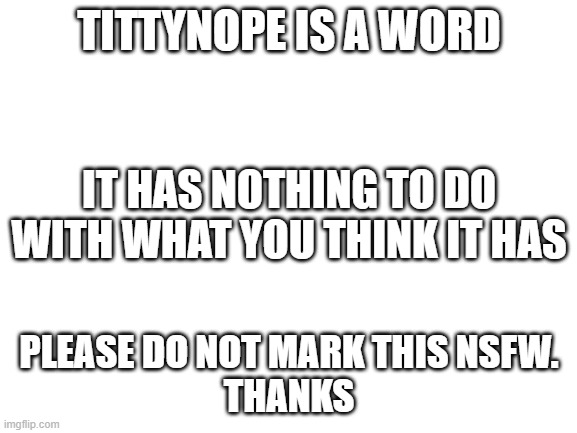 If this is marked NSFW, the mods definitely didn't look up the meaning of this word. I didn't mark this NSFW myself. | TITTYNOPE IS A WORD; IT HAS NOTHING TO DO WITH WHAT YOU THINK IT HAS; PLEASE DO NOT MARK THIS NSFW.
THANKS | image tagged in blank white template,memes,funny memes,word,today i learned,moderators | made w/ Imgflip meme maker