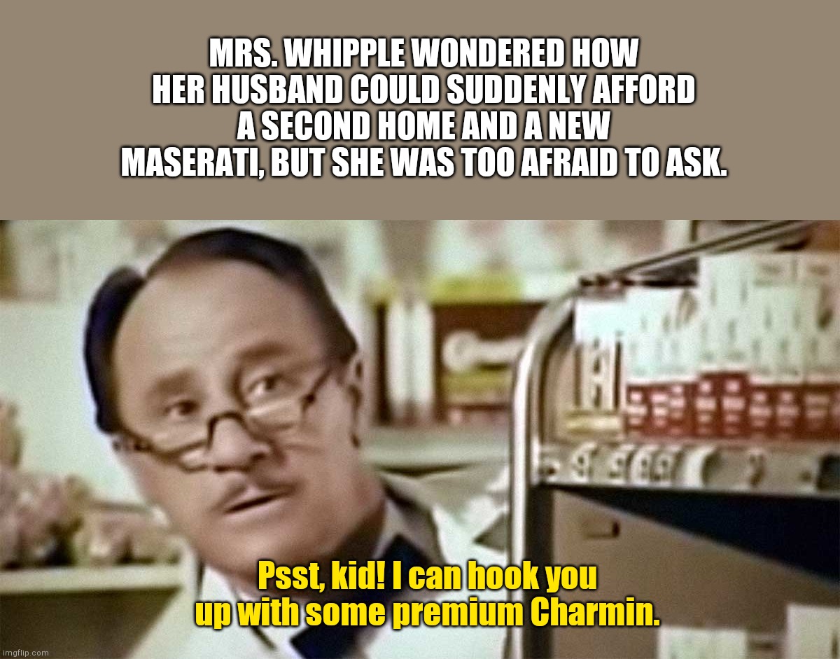 During the great toilet tissue scarcity of 2020... | MRS. WHIPPLE WONDERED HOW HER HUSBAND COULD SUDDENLY AFFORD A SECOND HOME AND A NEW MASERATI, BUT SHE WAS TOO AFRAID TO ASK. Psst, kid! I can hook you up with some premium Charmin. | image tagged in mr whipple,coronavirus,corvid-19,public panic,dont squeeze the charmin,humor | made w/ Imgflip meme maker