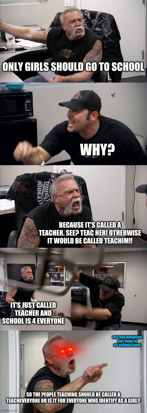 This is good logic. Or is it?? :) | ONLY GIRLS SHOULD GO TO SCHOOL; WHY? BECAUSE IT'S CALLED A TEACHER. SEE? TEAC HER! OTHERWISE IT WOULD BE CALLED TEACHIM!! IT'S JUST CALLED TEACHER AND SCHOOL IS 4 EVERYONE; NOTE FROM MEMEMAKER8: DON'T WORRY IM NOT ASSUMING GENDER. SO THE PEOPLE TEACHING SHOULD BE CALLED A TEACHEVERYONE OR IS IT FOR EVERYONE WHO IDENTIFY AS A GIRL? | image tagged in memes,american chopper argument,funny,lmao,lol,logic | made w/ Imgflip meme maker