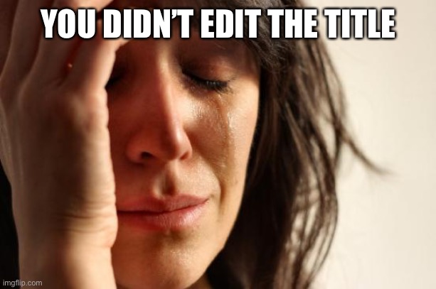 YOU DIDN’T EDIT THE TITLE | image tagged in memes,first world problems | made w/ Imgflip meme maker