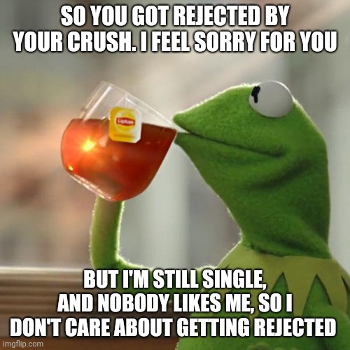 But That's None Of My Business Meme | SO YOU GOT REJECTED BY YOUR CRUSH. I FEEL SORRY FOR YOU BUT I'M STILL SINGLE, AND NOBODY LIKES ME, SO I DON'T CARE ABOUT GETTING REJECTED | image tagged in memes,but thats none of my business,kermit the frog | made w/ Imgflip meme maker