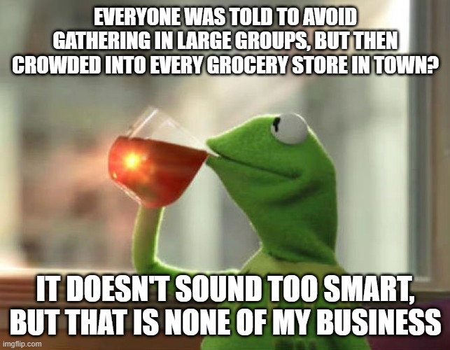 But That's None Of My Business (Neutral) Meme | EVERYONE WAS TOLD TO AVOID GATHERING IN LARGE GROUPS, BUT THEN CROWDED INTO EVERY GROCERY STORE IN TOWN? IT DOESN'T SOUND TOO SMART, BUT THAT IS NONE OF MY BUSINESS | image tagged in memes,but thats none of my business neutral | made w/ Imgflip meme maker