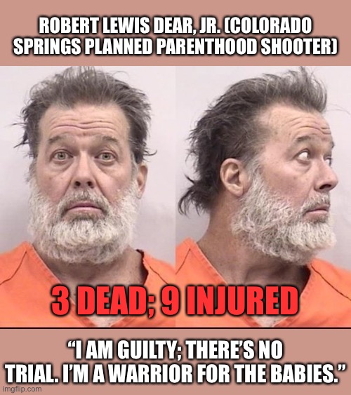Is the "pro-life" movement the modern equivalent of blood libel? I dunno, ask this guy | ROBERT LEWIS DEAR, JR. (COLORADO SPRINGS PLANNED PARENTHOOD SHOOTER); 3 DEAD; 9 INJURED; “I AM GUILTY; THERE’S NO TRIAL. I’M A WARRIOR FOR THE BABIES.” | image tagged in colorado springs abortion shooter,pro life,pro choice,abortion,abortion is murder,mass shooting | made w/ Imgflip meme maker